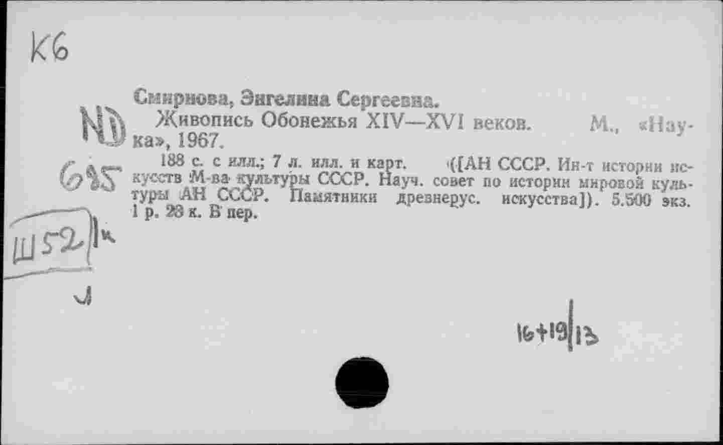 ﻿KG

Смирнова, Энгелнна Сергеевна.
Живопись Обонежья XIV—XVI веков. М. «Наука», 1967.	}
188 с. с илл.; 7 л. илл. и карт. t([AH СССР. Ин-т истории искусств М-ва культуры СССР. Науч, совет по истории мировой культуры АН СССР. Памятники древнерус. искусства]). 5.500 экз 1 р. 28 к. В пер.

ІЬ